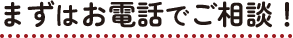 まずはお電話でご相談！