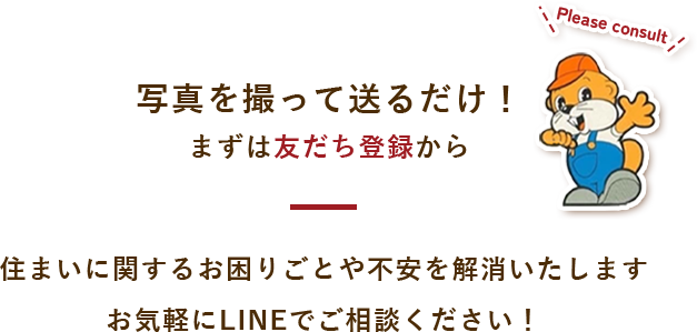 写真を撮って送るだけ！ まずは友だち登録から 住まいに関するお困りごとや不安を解消いたします お気軽にLINEでご相談ください！