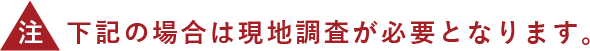 下記の場合は現地調査が必要となります。