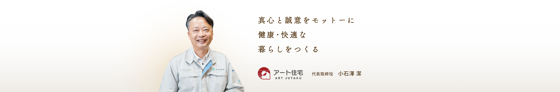 真心と誠意をモットーに 健康･快適な 暮らしをつくる アート住宅 代表取締役　小石澤 潔