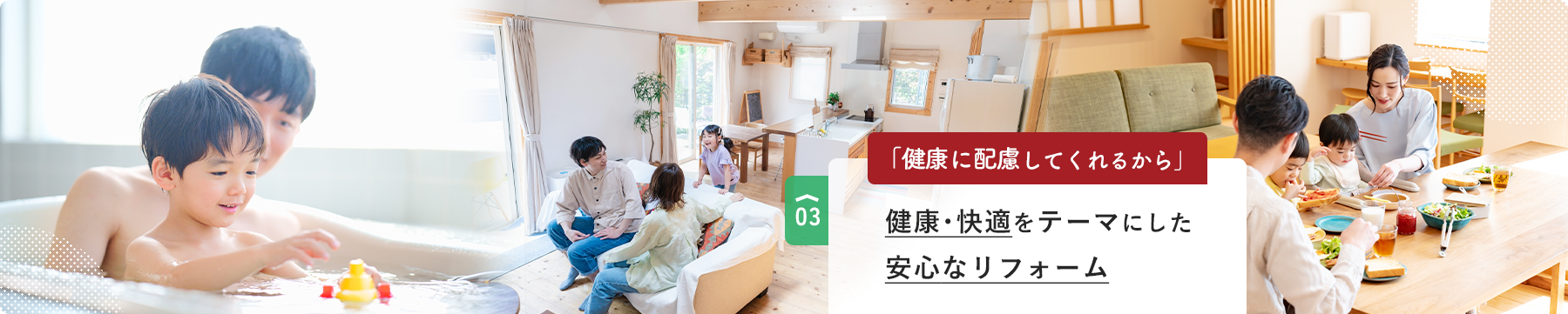 03 「健康に配慮してくれるから」 健康･快適をテーマにした 安心なリフォーム