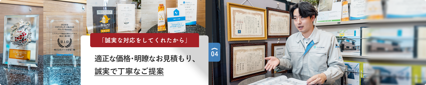 04 「誠実な対応をしてくれたから」 適正な価格･明瞭なお見積もり、 誠実で丁寧なご提案
