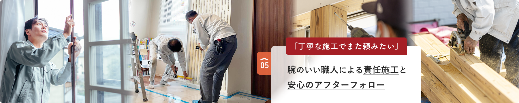 05 「丁寧な施工でまた頼みたい」 腕のいい職人による責任施工と 安心のアフターフォロー